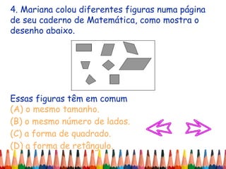 4. Mariana colou diferentes figuras numa página
de seu caderno de Matemática, como mostra o
desenho abaixo.
Essas figuras têm em comum
(A) o mesmo tamanho.
(B) o mesmo número de lados.
(C) a forma de quadrado.
(D) a forma de retângulo.
 
