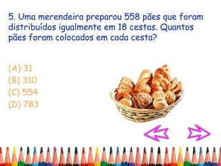 5. Uma merendeira preparou 558 pães que foram
distribuídos igualmente em 18 cestas. Quantos
pães foram colocados em cada cesta?
(A) 31
(B) 310
(C) 554
(D) 783
 