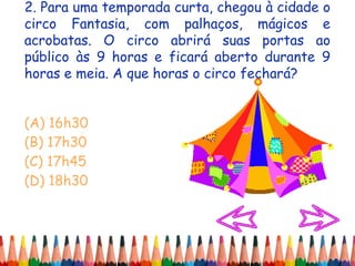 2. Para uma temporada curta, chegou à cidade o
circo Fantasia, com palhaços, mágicos e
acrobatas. O circo abrirá suas portas ao
público às 9 horas e ficará aberto durante 9
horas e meia. A que horas o circo fechará?
(A) 16h30
(B) 17h30
(C) 17h45
(D) 18h30
 