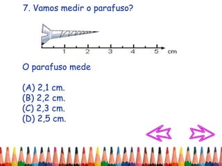7. Vamos medir o parafuso?
O parafuso mede
(A) 2,1 cm.
(B) 2,2 cm.
(C) 2,3 cm.
(D) 2,5 cm.
 