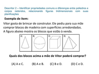 Descritor 2 – Identificar propriedades comuns e diferenças entre poliedros e
corpos redondos, relacionando figuras tridimensionais com suas
planificações
Exemplo de item:
Vítor gosta de brincar de construtor. Ele pediu para sua mãe
comprar blocos de madeira com superfícies arredondadas.
A figura abaixo mostra os blocos que estão à venda.
Quais dos blocos acima a mãe de Vítor poderá comprar?
(A) A e C. (B) A e B. (C) B e D. (D) C e D.
 