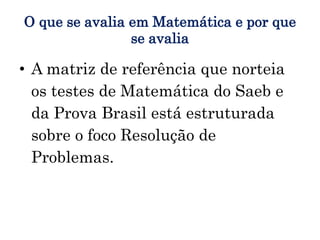 O que se avalia em Matemática e por que
se avalia
• A matriz de referência que norteia
os testes de Matemática do Saeb e
da Prova Brasil está estruturada
sobre o foco Resolução de
Problemas.
 