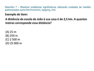Descritor 7 – Resolver problemas significativos utilizando unidades de medida
padronizadas como Km/m/cm/mm, kg/g/mg, l/ml.
Exemplo de item:
A distância da escola de João à sua casa é de 2,5 km. A quantos
metros corresponde essa distância?
(A) 25 m
(B) 250 m
(C) 2 500 m
(D) 25 000 m
 