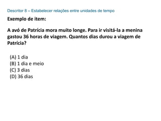 Descritor 8 – Estabelecer relações entre unidades de tempo
Exemplo de item:
A avó de Patrícia mora muito longe. Para ir visitá-la a menina
gastou 36 horas de viagem. Quantos dias durou a viagem de
Patrícia?
(A) 1 dia
(B) 1 dia e meio
(C) 3 dias
(D) 36 dias
 