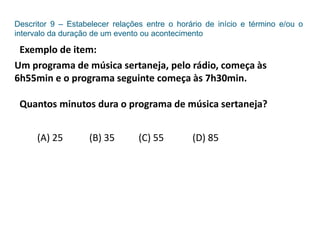 Descritor 9 – Estabelecer relações entre o horário de início e término e/ou o
intervalo da duração de um evento ou acontecimento
Exemplo de item:
Um programa de música sertaneja, pelo rádio, começa às
6h55min e o programa seguinte começa às 7h30min.
Quantos minutos dura o programa de música sertaneja?
(A) 25 (B) 35 (C) 55 (D) 85
 