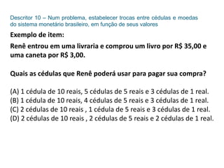 Descritor 10 – Num problema, estabelecer trocas entre cédulas e moedas
do sistema monetário brasileiro, em função de seus valores
Exemplo de item:
Renê entrou em uma livraria e comprou um livro por R$ 35,00 e
uma caneta por R$ 3,00.
Quais as cédulas que Renê poderá usar para pagar sua compra?
(A) 1 cédula de 10 reais, 5 cédulas de 5 reais e 3 cédulas de 1 real.
(B) 1 cédula de 10 reais, 4 cédulas de 5 reais e 3 cédulas de 1 real.
(C) 2 cédulas de 10 reais , 1 cédula de 5 reais e 3 cédulas de 1 real.
(D) 2 cédulas de 10 reais , 2 cédulas de 5 reais e 2 cédulas de 1 real.
 