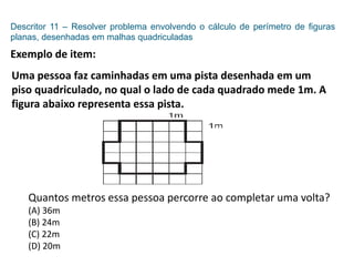 Descritor 11 – Resolver problema envolvendo o cálculo de perímetro de figuras
planas, desenhadas em malhas quadriculadas
Exemplo de item:
Uma pessoa faz caminhadas em uma pista desenhada em um
piso quadriculado, no qual o lado de cada quadrado mede 1m. A
figura abaixo representa essa pista.
Quantos metros essa pessoa percorre ao completar uma volta?
(A) 36m
(B) 24m
(C) 22m
(D) 20m
 