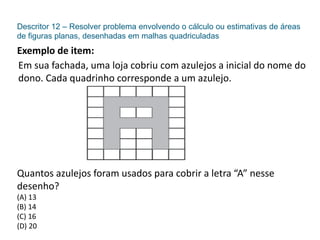 Descritor 12 – Resolver problema envolvendo o cálculo ou estimativas de áreas
de figuras planas, desenhadas em malhas quadriculadas
Exemplo de item:
Em sua fachada, uma loja cobriu com azulejos a inicial do nome do
dono. Cada quadrinho corresponde a um azulejo.
Quantos azulejos foram usados para cobrir a letra “A” nesse
desenho?
(A) 13
(B) 14
(C) 16
(D) 20
 