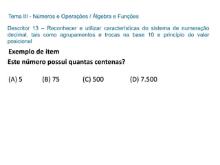 Tema III - Números e Operações / Álgebra e Funções
Descritor 13 – Reconhecer e utilizar características do sistema de numeração
decimal, tais como agrupamentos e trocas na base 10 e princípio do valor
posicional
Exemplo de item
Este número possui quantas centenas?
(A) 5 (B) 75 (C) 500 (D) 7.500
 
