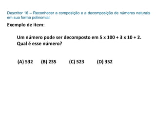 Descritor 16 – Reconhecer a composição e a decomposição de números naturais
em sua forma polinomial
Exemplo de item:
Um número pode ser decomposto em 5 x 100 + 3 x 10 + 2.
Qual é esse número?
(A) 532 (B) 235 (C) 523 (D) 352
 