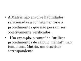 • A Matriz não envolve habilidades
relacionadas a conhecimentos e a
procedimentos que não possam ser
objetivamente verificados.
• Um exemplo: o conteúdo “utilizar
procedimentos de cálculo mental”, não
tem, nessa Matriz, um descritor
correspondente.
 