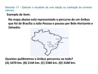 Descritor 17 – Calcular o resultado de uma adição ou subtração de números
naturais
Exemplo de item:
No mapa abaixo está representado o percurso de um ônibus
que foi de Brasília a João Pessoa e passou por Belo Horizonte e
Salvador.
Quantos quilômetros o ônibus percorreu ao todo?
(A) 1670 km. (B) 2144 km. (C) 2386 km. (D) 3100 km.
 