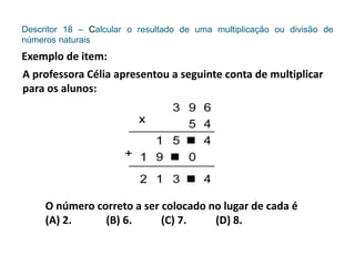 Descritor 18 – Calcular o resultado de uma multiplicação ou divisão de
números naturais
Exemplo de item:
A professora Célia apresentou a seguinte conta de multiplicar
para os alunos:
O número correto a ser colocado no lugar de cada é
(A) 2. (B) 6. (C) 7. (D) 8.
 