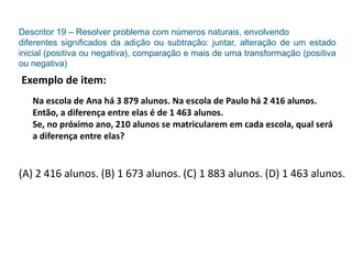 Descritor 19 – Resolver problema com números naturais, envolvendo
diferentes significados da adição ou subtração: juntar, alteração de um estado
inicial (positiva ou negativa), comparação e mais de uma transformação (positiva
ou negativa)
Exemplo de item:
Na escola de Ana há 3 879 alunos. Na escola de Paulo há 2 416 alunos.
Então, a diferença entre elas é de 1 463 alunos.
Se, no próximo ano, 210 alunos se matricularem em cada escola, qual será
a diferença entre elas?
(A) 2 416 alunos. (B) 1 673 alunos. (C) 1 883 alunos. (D) 1 463 alunos.
 