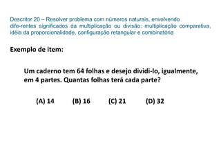 Descritor 20 – Resolver problema com números naturais, envolvendo
dife-rentes significados da multiplicação ou divisão: multiplicação comparativa,
idéia da proporcionalidade, configuração retangular e combinatória
Exemplo de item:
Um caderno tem 64 folhas e desejo dividi-lo, igualmente,
em 4 partes. Quantas folhas terá cada parte?
(A) 14 (B) 16 (C) 21 (D) 32
 