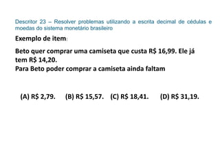 Descritor 23 – Resolver problemas utilizando a escrita decimal de cédulas e
moedas do sistema monetário brasileiro
Exemplo de item:
Beto quer comprar uma camiseta que custa R$ 16,99. Ele já
tem R$ 14,20.
Para Beto poder comprar a camiseta ainda faltam
(A) R$ 2,79. (B) R$ 15,57. (C) R$ 18,41. (D) R$ 31,19.
 