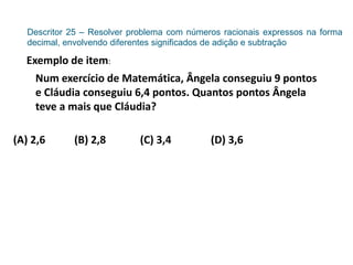 Descritor 25 – Resolver problema com números racionais expressos na forma
decimal, envolvendo diferentes significados de adição e subtração
Exemplo de item:
Num exercício de Matemática, Ângela conseguiu 9 pontos
e Cláudia conseguiu 6,4 pontos. Quantos pontos Ângela
teve a mais que Cláudia?
(A) 2,6 (B) 2,8 (C) 3,4 (D) 3,6
 