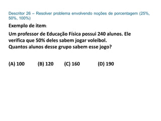 Descritor 26 – Resolver problema envolvendo noções de porcentagem (25%,
50%, 100%)
Exemplo de item:
Um professor de Educação Física possui 240 alunos. Ele
verifica que 50% deles sabem jogar voleibol.
Quantos alunos desse grupo sabem esse jogo?
(A) 100 (B) 120 (C) 160 (D) 190
 