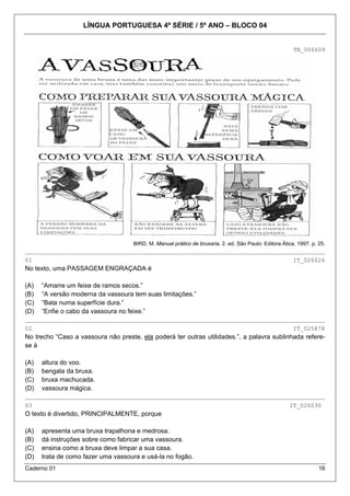 LÍNGUA PORTUGUESA 4ª SÉRIE / 5º ANO – BLOCO 04
Caderno 01 16
TB_006609
BIRD, M. Manual prático de bruxaria. 2. ed. São Paulo: Editora Ática, 1997. p. 25.
_____________________________________________________________________________________
01 IT_026026
No texto, uma PASSAGEM ENGRAÇADA é
(A) “Amarre um feixe de ramos secos.”
(B) “A versão moderna da vassoura tem suas limitações.”
(C) “Bata numa superfície dura.”
(D) “Enfie o cabo da vassoura no feixe.”
_____________________________________________________________________________________
02 IT_025878
No trecho “Caso a vassoura não preste, ela poderá ter outras utilidades.”, a palavra sublinhada refere-
se à
(A) altura do voo.
(B) bengala da bruxa.
(C) bruxa machucada.
(D) vassoura mágica.
_____________________________________________________________________________________
03 IT_026030
O texto é divertido, PRINCIPALMENTE, porque
(A) apresenta uma bruxa trapalhona e medrosa.
(B) dá instruções sobre como fabricar uma vassoura.
(C) ensina como a bruxa deve limpar a sua casa.
(D) trata de como fazer uma vassoura e usá-la no fogão.
 