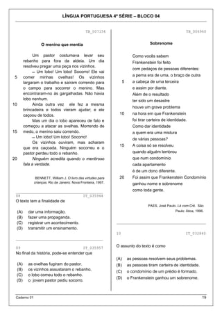 LÍNGUA PORTUGUESA 4ª SÉRIE – BLOCO 04
Caderno 01 19
TB_007156
5
10
15
20
O menino que mentia
Um pastor costumava levar seu
rebanho para fora da aldeia. Um dia
resolveu pregar uma peça nos vizinhos.
 Um lobo! Um lobo! Socorro! Ele vai
comer minhas ovelhas! Os vizinhos
largaram o trabalho e saíram correndo para
o campo para socorrer o menino. Mas
encontraram-no às gargalhadas. Não havia
lobo nenhum.
Ainda outra vez ele fez a mesma
brincadeira e todos vieram ajudar; e ele
caçoou de todos.
Mas um dia o lobo apareceu de fato e
começou a atacar as ovelhas. Morrendo de
medo, o menino saiu correndo.
 Um lobo! Um lobo! Socorro!
Os vizinhos ouviram, mas acharam
que era caçoada. Ninguém socorreu e o
pastor perdeu todo o rebanho.
Ninguém acredita quando o mentiroso
fala a verdade.
BENNETT, William J. O livro das virtudes para
crianças. Rio de Janeiro: Nova Fronteira, 1997.
_______________________________________
08 IT_035944
O texto tem a finalidade de
(A) dar uma informação.
(B) fazer uma propaganda.
(C) registrar um acontecimento.
(D) transmitir um ensinamento.
_______________________________________
09 IT_035957
No final da história, pode-se entender que
(A) as ovelhas fugiram do pastor.
(B) os vizinhos assustaram o rebanho.
(C) o lobo comeu todo o rebanho.
(D) o jovem pastor pediu socorro.
TB_006960
Sobrenome
5
10
15
20
Como vocês sabem
Frankenstein foi feito
com pedaços de pessoas diferentes:
a perna era de uma, o braço de outra
a cabeça de uma terceira
e assim por diante.
Além de o resultado
ter sido um desastre
houve um grave problema
na hora em que Frankenstein
foi tirar carteira de identidade.
Como dar identidade
a quem era uma mistura
de várias pessoas?
A coisa só se resolveu
quando alguém lembrou
que num condomínio
cada apartamento
é de um dono diferente.
Foi assim que Frankenstein Condomínio
ganhou nome e sobrenome
como toda gente.
PAES, José Paulo. Lé com Crê. São
Paulo: Ática, 1996.
________________________________________
10 IT_032840
O assunto do texto é como
(A) as pessoas resolvem seus problemas.
(B) as pessoas tiram carteira de identidade.
(C) o condomínio de um prédio é formado.
(D) o Frankenstein ganhou um sobrenome.
 