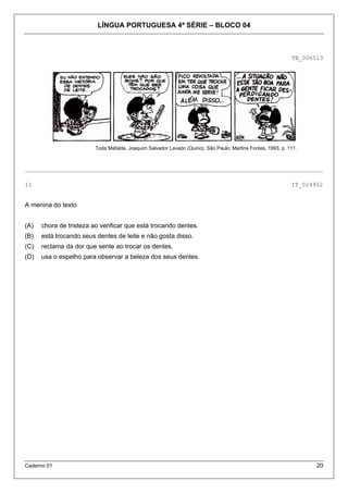 LÍNGUA PORTUGUESA 4ª SÉRIE – BLOCO 04
Caderno 01 20
TB_006513
_____________________________________________________________________________________
11 IT_024952
A menina do texto
(A) chora de tristeza ao verificar que está trocando dentes.
(B) está trocando seus dentes de leite e não gosta disso.
(C) reclama da dor que sente ao trocar os dentes.
(D) usa o espelho para observar a beleza dos seus dentes.
Toda Mafalda. Joaquim Salvador Lavado (Quino). São Paulo: Martins Fontes, 1993, p. 111.
 