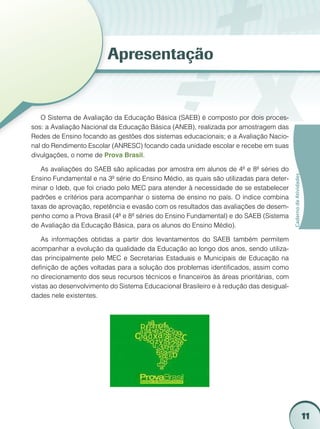 11
CadernodeAtividades
Apresentação
O Sistema de Avaliação da Educação Básica (SAEB) é composto por dois proces-
sos: a Avaliação Nacional da Educação Básica (ANEB), realizada por amostragem das
Redes de Ensino focando as gestões dos sistemas educacionais; e a Avaliação Nacio-
nal do Rendimento Escolar (ANRESC) focando cada unidade escolar e recebe em suas
divulgações, o nome de Prova Brasil.
As avaliações do SAEB são aplicadas por amostra em alunos de 4ª e 8ª séries do
Ensino Fundamental e na 3ª série do Ensino Médio, as quais são utilizadas para deter-
minar o Ideb, que foi criado pelo MEC para atender à necessidade de se estabelecer
padrões e critérios para acompanhar o sistema de ensino no país. O índice combina
taxas de aprovação, repetência e evasão com os resultados das avaliações de desem-
penho como a Prova Brasil (4ª e 8ª séries do Ensino Fundamental) e do SAEB (Sistema
de Avaliação da Educação Básica, para os alunos do Ensino Médio).
As informações obtidas a partir dos levantamentos do SAEB também permitem
acompanhar a evolução da qualidade da Educação ao longo dos anos, sendo utiliza-
das principalmente pelo MEC e Secretarias Estaduais e Municipais de Educação na
definição de ações voltadas para a solução dos problemas identificados, assim como
no direcionamento dos seus recursos técnicos e financeiros às áreas prioritárias, com
vistas ao desenvolvimento do Sistema Educacional Brasileiro e à redução das desigual-
dades nele existentes.
 