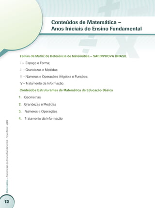 12
Matemática–AnosIniciaisdoEnsinoFundamental-ProvaBrasil-2009
Conteúdos de Matemática –
Anos Iniciais do Ensino Fundamental
Temas da Matriz de Referência de Matemática – SAEB/PROVA BRASIL
I – 	Espaço e Forma;
II –	Grandezas e Medidas;
III –	Números e Operações /Álgebra e Funções;
IV –	Tratamento da Informação.
Conteúdos Estruturantes de Matemática da Educação Básica
Geometrias1.	
Grandezas e Medidas2.	
	Números e Operações3.	
	Tratamento da Informação4.	
 