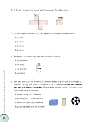 16
Matemática–AnosIniciaisdoEnsinoFundamental-ProvaBrasil-2009
A3.	 figura 1 a seguir representa a planificação da figura 2, o cubo.
Com base na planificação da figura 2, podemos dizer que um cubo possui:
4 facesa)	
3 facesb)	
8 facesc)	
6 facesd)	
Esta pilha de lanterna tem, aproximadamente, a forma:4.	
da pirâmidea)	
do cubob)	
do cilindroc)	
da esferad)	
Em uma das aulas de matemática, aprendi sobre os poliedros e os corpos re-5.	
dondos. Em seguida, fui ao supermercado. Lá comprei uma caixa de sabão em
pó, uma lata de óleo e uma bola. No caixa percebi que os três produtos tinham,
respectivamente, a forma de:
cubo, cone e circunferência.a)	
paralelepípedo, cone e esfera.b)	
cubo, cilindro e circunferência.c)	
paralelepípedo, cilindro e esfera.d)	
 