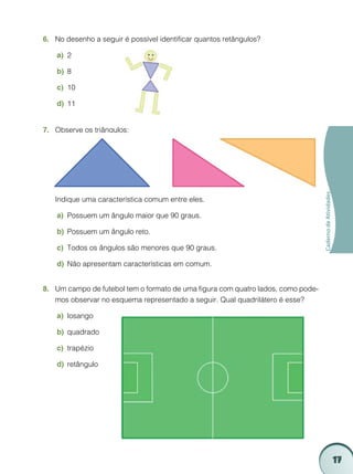 17
CadernodeAtividades
No desenho a seguir é possível identificar quantos retângulos?6.	
2a)	
8b)	
10c)	
11	d)	
Observe os triângulos:7.	
	 Indique uma característica comum entre eles.
Possuem um ângulo maior que 90 graus.a)	
Possuem um ângulo reto.b)	
Todos os ângulos são menores que 90 graus.c)	
Não apresentam características em comum.d)	
Um campo de futebol tem o formato de uma figura com quatro lados, como pode-8.	
mos observar no esquema representado a seguir. Qual quadrilátero é esse?
losangoa)	
quadradob)	
trapézioc)	
retângulod)	
 