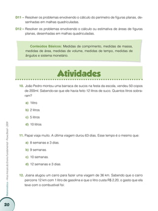20
Matemática–AnosIniciaisdoEnsinoFundamental-ProvaBrasil-2009
Atividades
	João Pedro montou uma barraca de sucos na festa da escola, vendeu 50 copos10.	
de 200ml. Sabendo-se que ele havia feito 12 litros de suco. Quantos litros sobra-
ram?
1litroa)	
2 litrosb)	
5 litrosc)	
10 litrosd)	
Papai viaja muito. A última viagem durou 63 dias. Esse tempo é o mesmo que:11.	
8 semanas e 3 diasa)	 .
9 semanasb)	 .
10 semanasc)	 .
12 semanas e 3 diasd)	 .
	Joana alugou um carro para fazer uma viagem de 36 km. Sabendo que o carro12.	
percorre 12 km com 1 litro de gasolina e que o litro custa R$ 2,20, o gasto que ela
teve com o combustível foi:
D11 – 	Resolver os problemas envolvendo o cálculo do perímetro de figuras planas, de-
senhadas em malhas quadriculadas.
D12 –	Resolver os problemas envolvendo o cálculo ou estimativa de áreas de figuras
planas, desenhadas em malhas quadriculadas.
Conteúdos Básicos: Medidas de comprimento, medidas de massa,
medidas de área, medidas de volume, medidas de tempo, medidas de
ângulos e sistema monetário.
 