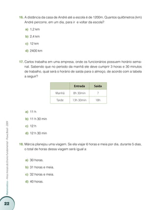 22
Matemática–AnosIniciaisdoEnsinoFundamental-ProvaBrasil-2009
A distância da casa de André até a escola é de 1200m. Quantos quilômetros (km)16.	
André percorre, em um dia, para ir e voltar da escola?
1,2 kma)	
2,4 kmb)	
12 kmc)	
2400 kmd)	
Carlos trabalha em uma empresa, onde os funcionários possuem horário sema-17.	
nal. Sabendo que no período da manhã ele deve cumprir 3 horas e 30 minutos
de trabalho, qual será o horário de saída para o almoço, de acordo com a tabela
a seguir?
Entrada Saída
Manhã 8h 30min ?
Tarde 13h 30min 18h
11 ha)	
11 h 30 minb)	
12 hc)	
12 h 30 mind)	
Márcia planejou uma viagem. Se ela viajar 6 horas e meia por dia, durante 5 dias,18.	
o total de horas dessa viagem será igual a:
30 horas.a)	
31 horas e meia.b)	
32 horas e meia.c)	
40 horas.d)	
 