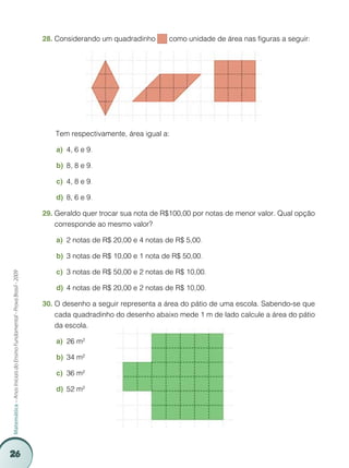 26
Matemática–AnosIniciaisdoEnsinoFundamental-ProvaBrasil-2009
Considerando um quadradinho28.	 como unidade de área nas figuras a seguir:
		Tem respectivamente, área igual a:
4, 6 e 9a)	 .
8, 8 e 9b)	 .
4, 8 e 9c)	 .
8, 6 e 9d)	 .
Geraldo quer trocar sua nota de R$100,00 por notas de menor valor. Qual opção29.	
corresponde ao mesmo valor?
2 notas de R$ 20,00 e 4 notas de R$ 5,00a)	 .
3 notas de R$ 10,00 e 1 nota de R$ 50,00b)	 .
3 notas de R$ 50,00 e 2 notas de R$ 10,00c)	 .
4 notas de R$ 20,00 e 2 notas de R$ 10,00d)	 .
O desenho a seguir representa a área do pátio de uma escola. Sabendo-se que30.	
cada quadradinho do desenho abaixo mede 1 m de lado calcule a área do pátio
da escola.
26 m²a)	
34 m²b)	
36 m²c)	
52 m²d)	
 