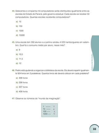 33
CadernodeAtividades
Setecentos e cinqüenta mil computadores serão distribuídos igualmente entre as44.	
escolas do Estado do Paraná, pelo governo estadual. Cada escola vai receber 50
computadores. Quantas escolas receberão computadores?
15a)	
150b)	
1500c)	
15000d)	
Uma escola tem 350 alunos e a cantina vendeu 4 025 hambúrgueres em setem-45.	
bro. Qual foi o consumo médio por aluno, nesse mês?
9a)	
10,5b)	
11,5c)	
12d)	
Pedro está ajudando a organizar a biblioteca da escola. Ele deverá repartir igualmen-46.	
te 924 livros em 3 prateleiras. Quantos livros ele deverá colocar em cada prateleira?
308 livrosa)	
208 livrosb)	
307 livrosc)	
408 livrosd)	
Observe os números do “mundo da imaginação”.47.	
1 ------- ϒ
10 ------ ϕ
100 ----- ∆
1000 ---- ∇
 