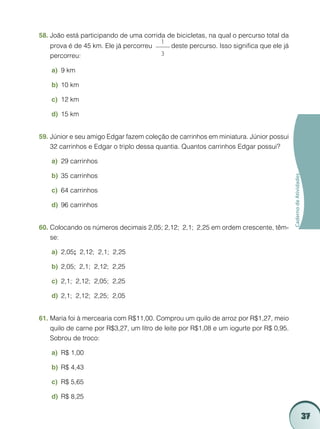 37
CadernodeAtividades
João está participando de uma corrida de bicicletas, na qual o percurso total da58.	
prova é de 45 km. Ele já percorreu
1
3
deste percurso. Isso significa que ele já
percorreu:
9 kma)	
10 kmb)	
12 kmc)	
15 kmd)	
Júnior e seu amigo Edgar fazem coleção de carrinhos em miniatura. Júnior possui59.	
32 carrinhos e Edgar o triplo dessa quantia. Quantos carrinhos Edgar possui?
29 carrinhosa)	
35 carrinhosb)	
64 carrinhosc)	
96 carrinhosd)	
Colocando os números decimais 2,05; 2,12; 2,1; 2,25 em ordem crescente, têm-60.	
se:
2,05a)	 ; 2,12; 2,1; 2,25
2,05; 2,1; 2,12; 2,25b)	
2,1; 2,12; 2,05; 2,25c)	
2,1; 2,12; 2,25; 2,05d)	
Maria foi à mercearia com R$11,00. Comprou um quilo de arroz por R$1,27, meio61.	
quilo de carne por R$3,27, um litro de leite por R$1,08 e um iogurte por R$ 0,95.
Sobrou de troco:
R$ 1,00a)	
R$ 4,43b)	
R$ 5,65c)	
R$ 8,25d)	
 