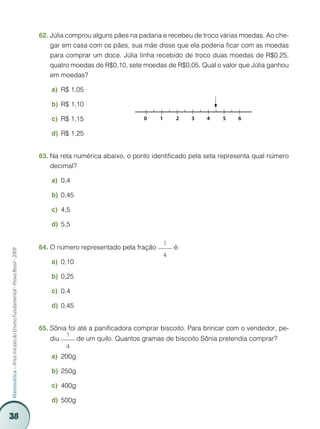 38
Matemática–AnosIniciaisdoEnsinoFundamental-ProvaBrasil-2009
Júlia comprou alguns pães na padaria e recebeu de troco várias moedas. Ao che-62.	
gar em casa com os pães, sua mãe disse que ela poderia ficar com as moedas
para comprar um doce. Júlia tinha recebido de troco duas moedas de R$0,25,
quatro moedas de R$0,10, sete moedas de R$0,05. Qual o valor que Júlia ganhou
em moedas?
R$ 1,05a)	
R$ 1,10b)	
R$ 1,15c)	
R$ 1,25d)	
Na reta numérica abaixo, o ponto identificado pela seta representa qual número63.	
decimal?
0,4a)	
0,45b)	
4,5c)	
5,5d)	
O número representado pela fração64.	
1
4
é:
0,10a)	
0,25b)	
0,4c)	
0,45d)	
Sônia foi até a panificadora comprar biscoito. Para brincar com o vendedor, pe-65.	
diu
1
4
de um quilo. Quantos gramas de biscoito Sônia pretendia comprar?
200ga)	
250gb)	
400gc)	
500gd)	
0	 1	 2	 3	 4	 5	 6
 