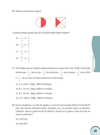 39
CadernodeAtividades
Observe as figuras a seguir:66.	
A parte pintada destas figuras é representada pelas frações?
a)	
1
2
e
1
4
b)	
1
4
e
4
1
c)	
1
4
e
1
3
d)	
2
4
e
1
4
Você sabe que as frações estão presentes no nosso dia a dia. Então você pode67.	
afirmar que
1
4
de um dia,
1
4
de uma hora,
1
4
de um quilo,
1
4
de um litro
e
1
4
de um ano é respectivamente o mesmo que:
4 h, 45min, 500g, 200mℓ e 9meses.a)	
6 h, 15 min, 250g, 250mℓ e 3 meses.b)	
8 h, 20 min, 250g, 500mℓ e 4 meses.c)	
12 h, 30min, 500g, 600mℓ e 6meses.d)	
Numa residência, no mês de agosto, o consumo de energia elétrica foi de 68,2568.	
Kwh. No mês de setembro foram utilizados, por um período maior, os eletrodo-
mésticos, assim o gasto foi de 72,48 Kwh. Quanto foi o gasto a mais em Kwh no
mês de setembro?
4,23 kwha)	
4,62 kwhb)	
 