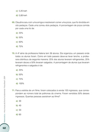 40
Matemática–AnosIniciaisdoEnsinoFundamental-ProvaBrasil-2009
5,20 kwhc)	
5,88 kwhd)	
Claudina saiu com uma amiga e resolveram comer uma pizza, que foi dividida em69.	
oito pedaços. Cada uma comeu dois pedaços. A porcentagem de pizza comida
por cada uma foi de:
25%a)	
50%b)	
60%c)	
75%d)	
A 4ª série da professora Helena tem 36 alunos. Ela organizou um passeio onde70.	
todos os alunos foram. Como em todo passeio deve-se levar lanche, a profes-
sora distribuiu da seguinte maneira: 25% dos alunos levaram refrigerantes, 25%
levaram doces e 50% levaram salgados. A porcentagem de alunos que levaram
refrigerantes e salgados é de:
25%a)	
50%b)	
75%c)	
100%d)	
Para a estréia de um filme, foram colocados à venda 120 ingressos, que corres-71.	
pondem ao número total de poltronas do cinema. Foram vendidos 50% desses
ingressos. Quantas pessoas assistiram ao filme?
30a)	
40b)	
50c)	
60d)	
 