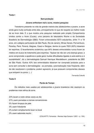 TB_006789


Texto I

                                    Sem-proteção

                   Jovens enfrentam mal a acne, mostra pesquisa

      Transtorno presente na vida da grande maioria dos adolescentes e jovens, a acne
ainda gera muita confusão entre eles, principalmente no que diz respeito ao melhor modo
de se livrar dela. E o que mostra uma pesquisa realizada pelo projeto Companheiros
Unidos contra a Acne (Cucas), uma parceria do laboratório Roche e da Sociedade
Brasileira de Dermatologia (SBD): Foram entrevistados 9273 estudantes, entre 11 e 19
anos, em colégios particulares de São Paulo, Rio de Janeiro, Minas Gerais, Pernambuco,
Paraíba, Pará, Paraná, Alagoas, Ceará e Sergipe, dentre os quais 7623 (82%) disseram
ter espinhas. O levantamento evidenciou que 64% desses entrevistados nunca foram ao
médico em busca de tratamento para espinhas. "Apesar de não ser uma doença grave, a
acne compromete a aparência e pode gerar muitas dificuldades ligadas à auto-estima e à
sociabilidade", diz o dermatologista Samuel Henrique Mandelbaum, presidente da SBD
de São Paulo. Outros 43% dos entrevistados disseram ter comprado produtos para a
acne sem consultar o dermatologista - as pomadas, automedicação mais freqüente, além
de não resolverem o problema, podem agravá-lo, já que possuem componentes oleosos
que entopem os poros. (...)
                                                                              Fernanda Colavitti

Texto II

                                   Perda de Tempo

      Os métodos mais usados por adolescentes e jovens brasileiros não resolvem os
problemas mais sérios de acne.


23% lavam o rosto várias vezes ao dia
21% usam pomadas e cremes convencionais
5% fazem limpeza de pele
3% usam hidratante
2% evitam simplesmente tocar no local
2% usam sabonete neutro
                                   (COLAVITTI, Fernanda – Revista Veja Outubro / 2001 – p. 138.)


________________________________________________________________________________

                                                                                              10
 