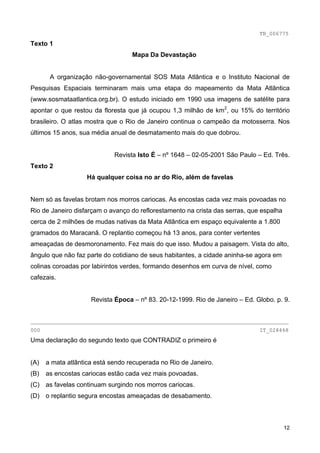 TB_006775
Texto 1
                                   Mapa Da Devastação


       A organização não-governamental SOS Mata Atlântica e o Instituto Nacional de
Pesquisas Espaciais terminaram mais uma etapa do mapeamento da Mata Atlântica
(www.sosmataatlantica.org.br). O estudo iniciado em 1990 usa imagens de satélite para
apontar o que restou da floresta que já ocupou 1,3 milhão de km2, ou 15% do território
brasileiro. O atlas mostra que o Rio de Janeiro continua o campeão da motosserra. Nos
últimos 15 anos, sua média anual de desmatamento mais do que dobrou.


                             Revista Isto É – nº 1648 – 02-05-2001 São Paulo – Ed. Três.
Texto 2
                   Há qualquer coisa no ar do Rio, além de favelas


Nem só as favelas brotam nos morros cariocas. As encostas cada vez mais povoadas no
Rio de Janeiro disfarçam o avanço do reflorestamento na crista das serras, que espalha
cerca de 2 milhões de mudas nativas da Mata Atlântica em espaço equivalente a 1.800
gramados do Maracanã. O replantio começou há 13 anos, para conter vertentes
ameaçadas de desmoronamento. Fez mais do que isso. Mudou a paisagem. Vista do alto,
ângulo que não faz parte do cotidiano de seus habitantes, a cidade aninha-se agora em
colinas coroadas por labirintos verdes, formando desenhos em curva de nível, como
cafezais.


                     Revista Época – nº 83. 20-12-1999. Rio de Janeiro – Ed. Globo. p. 9.


________________________________________________________________________________
000                                                                           IT_028468
Uma declaração do segundo texto que CONTRADIZ o primeiro é


(A)   a mata atlântica está sendo recuperada no Rio de Janeiro.
(B)   as encostas cariocas estão cada vez mais povoadas.
(C) as favelas continuam surgindo nos morros cariocas.
(D) o replantio segura encostas ameaçadas de desabamento.



                                                                                         12
 