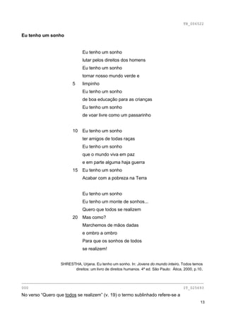 TB_006522


Eu tenho um sonho


                               Eu tenho um sonho
                               lutar pelos direitos dos homens
                               Eu tenho um sonho
                               tornar nosso mundo verde e
                         5     limpinho
                               Eu tenho um sonho
                               de boa educação para as crianças
                               Eu tenho um sonho
                               de voar livre como um passarinho


                         10    Eu tenho um sonho
                               ter amigos de todas raças
                               Eu tenho um sonho
                               que o mundo viva em paz
                               e em parte alguma haja guerra
                         15    Eu tenho um sonho
                               Acabar com a pobreza na Terra


                               Eu tenho um sonho
                               Eu tenho um monte de sonhos...
                               Quero que todos se realizem
                         20    Mas como?
                               Marchemos de mãos dadas
                               e ombro a ombro
                               Para que os sonhos de todos
                               se realizem!


                   SHRESTHA, Urjana. Eu tenho um sonho. In: Jovens do mundo inteiro. Todos temos
                         direitos: um livro de direitos humanos. 4ª ed. São Paulo: Ática, 2000, p.10.


________________________________________________________________________________
000                                                                                      IT_025693
No verso “Quero que todos se realizem” (v. 19) o termo sublinhado refere-se a
                                                                                                   13
 