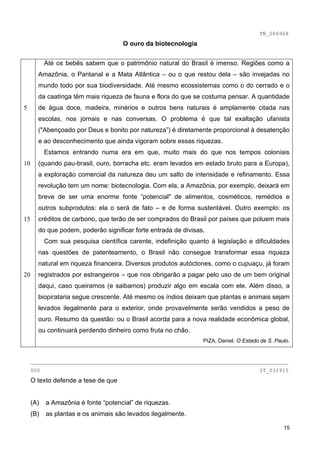 TB_006968
                                     O ouro da biotecnologia


           Até os bebês sabem que o patrimônio natural do Brasil é imenso. Regiões como a
       Amazônia, o Pantanal e a Mata Atlântica – ou o que restou dela – são invejadas no
       mundo todo por sua biodiversidade. Até mesmo ecossistemas como o do cerrado e o
       da caatinga têm mais riqueza de fauna e flora do que se costuma pensar. A quantidade
5      de água doce, madeira, minérios e outros bens naturais é amplamente citada nas
       escolas, nos jornais e nas conversas. O problema é que tal exaltação ufanista
       ("Abençoado por Deus e bonito por natureza”) é diretamente proporcional à desatenção
       e ao desconhecimento que ainda vigoram sobre essas riquezas.
           Estamos entrando numa era em que, muito mais do que nos tempos coloniais
10     (quando pau-brasil, ouro, borracha etc. eram levados em estado bruto para a Europa),
       a exploração comercial da natureza deu um salto de intensidade e refinamento. Essa
       revolução tem um nome: biotecnologia. Com ela, a Amazônia, por exemplo, deixará em
       breve de ser uma enorme fonte “potencial" de alimentos, cosméticos, remédios e
       outros subprodutos: ela o será de fato – e de forma sustentável. Outro exemplo: os
15     créditos de carbono, que terão de ser comprados do Brasil por países que poluem mais
       do que podem, poderão significar forte entrada de divisas.
           Com sua pesquisa científica carente, indefinição quanto à legislação e dificuldades
       nas questões de patenteamento, o Brasil não consegue transformar essa riqueza
       natural em riqueza financeira. Diversos produtos autóctones, como o cupuaçu, já foram
20     registrados por estrangeiros – que nos obrigarão a pagar pelo uso de um bem original
       daqui, caso queiramos (e saibamos) produzir algo em escala com ele. Além disso, a
       biopirataria segue crescente. Até mesmo os índios deixam que plantas e animais sejam
       levados ilegalmente para o exterior, onde provavelmente serão vendidos a peso de
       ouro. Resumo da questão: ou o Brasil acorda para a nova realidade econômica global,
       ou continuará perdendo dinheiro como fruta no chão.
                                                                PIZA, Daniel. O Estado de S. Paulo.


     ________________________________________________________________________________
     000                                                                              IT_032915
     O texto defende a tese de que


     (A)   a Amazônia é fonte “potencial” de riquezas.
     (B)   as plantas e os animais são levados ilegalmente.

                                                                                                15
 