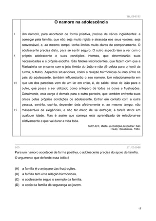 TB_006332

                              O namoro na adolescência

1     Um namoro, para acontecer de forma positiva, precisa de vários ingredientes: a
      começar pela família, que não seja muito rígida e atrasada nos seus valores, seja
      conversável, e, ao mesmo tempo, tenha limites muito claros de comportamento. O
      adolescente precisa disto, para se sentir seguro. O outro aspecto tem a ver com o
5     próprio   adolescente   e   suas   condições   internas,   que    determinarão     suas
      necessidades e a própria escolha. São fatores inconscientes, que fazem com que a
      Mariazinha se encante com o jeito tímido do João e não dê pelota para o herói da
      turma, o Mário. Aspectos situacionais, como a relação harmoniosa ou não entre os
      pais do adolescente, também influenciarão o seu namoro. Um relacionamento em
10    que um dos parceiros vem de um lar em crise, é, de saída, dose de leão para o
      outro, que passa a ser utilizado como anteparo de todas as dores e frustrações.
      Geralmente, esta carga é demais para o outro parceiro, que também enfrenta suas
      crises pelas próprias condições de adolescente. Entrar em contato com a outra
      pessoa, senti-la, ouvi-la, depender dela afetivamente e, ao mesmo tempo, não
15    massacrá-la de exigências, e não ter medo de se entregar, é tarefa difícil em
      qualquer idade. Mas é assim que começa este aprendizado de relacionar-se
      afetivamente e que vai durar a vida toda.
                                                     SUPLICY, Marta. A condição da mulher. São
                                                                      Paulo: Brasiliense, 1984.




________________________________________________________________________________
000                                                                                IT_026968
Para um namoro acontecer de forma positiva, o adolescente precisa do apoio da família.
O argumento que defende essa idéia é


(A)   a família é o anteparo das frustrações.
(B)   a família tem uma relação harmoniosa.
(C) o adolescente segue o exemplo da família.
(D) o apoio da família dá segurança ao jovem.




                                                                                             17
 