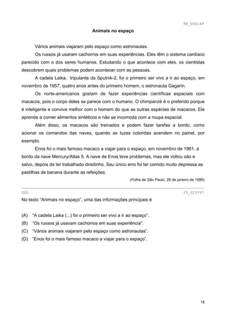TB_006149
                                     Animais no espaço


       Vários animais viajaram pelo espaço como astronautas.
       Os russos já usaram cachorros em suas experiências. Eles têm o sistema cardíaco
parecido com o dos seres humanos. Estudando o que acontece com eles, os cientistas
descobrem quais problemas podem acontecer com as pessoas.
       A cadela Laika, tripulante da Sputnik-2, foi o primeiro ser vivo a ir ao espaço, em
novembro de 1957, quatro anos antes do primeiro homem, o astronauta Gagarin.
       Os norte-americanos gostam de fazer experiências científicas espaciais com
macacos, pois o corpo deles se parece com o humano. O chimpanzé é o preferido porque
é inteligente e convive melhor com o homem do que as outras espécies de macacos. Ele
aprende a comer alimentos sintéticos e não se incomoda com a roupa espacial.
       Além disso, os macacos são treinados e podem fazer tarefas a bordo, como
acionar os comandos das naves, quando as luzes coloridas acendem no painel, por
exemplo.
       Enos foi o mais famoso macaco a viajar para o espaço, em novembro de 1961, a
bordo da nave Mercury/Atlas 5. A nave de Enos teve problemas, mas ele voltou são e
salvo, depois de ter trabalhado direitinho. Seu único erro foi ter comido muito depressa as
pastilhas de banana durante as refeições.
                                                         (Folha de São Paulo, 26 de janeiro de 1996)
________________________________________________________________________________
000                                                                                    IT_023797
No texto “Animais no espaço”, uma das informações principais é


(A)   “A cadela Laika (...) foi o primeiro ser vivo a ir ao espaço”.
(B)   “Os russos já usavam cachorros em suas experiência”.
(C) “Vários animais viajaram pelo espaço como astronautas”.
(D) “Enos foi o mais famoso macaco a viajar para o espaço”.




                                                                                                 18
 