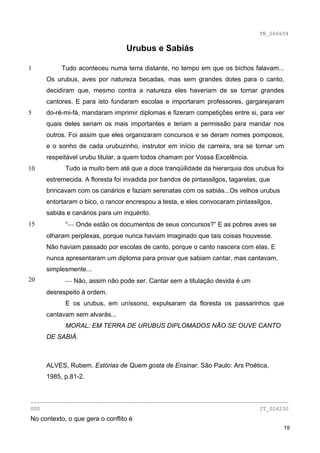 TB_006654

                                  Urubus e Sabiás

1          Tudo aconteceu numa terra distante, no tempo em que os bichos falavam...
      Os urubus, aves por natureza becadas, mas sem grandes dotes para o canto,
      decidiram que, mesmo contra a natureza eles haveriam de se tornar grandes
      cantores. E para isto fundaram escolas e importaram professores, gargarejaram
5     do-ré-mi-fá, mandaram imprimir diplomas e fizeram competições entre si, para ver
      quais deles seriam os mais importantes e teriam a permissão para mandar nos
      outros. Foi assim que eles organizaram concursos e se deram nomes pomposos,
      e o sonho de cada urubuzinho, instrutor em início de carreira, era se tornar um
      respeitável urubu titular, a quem todos chamam por Vossa Excelência.
10          Tudo ia muito bem até que a doce tranqüilidade da hierarquia dos urubus foi
      estremecida. A floresta foi invadida por bandos de pintassilgos, tagarelas, que
      brincavam com os canários e faziam serenatas com os sabiás...Os velhos urubus
      entortaram o bico, o rancor encrespou a testa, e eles convocaram pintassilgos,
      sabiás e canários para um inquérito.
15          “⎯ Onde estão os documentos de seus concursos?” E as pobres aves se
      olharam perplexas, porque nunca haviam imaginado que tais coisas houvesse.
      Não haviam passado por escolas de canto, porque o canto nascera com elas. E
      nunca apresentaram um diploma para provar que sabiam cantar, mas cantavam,
      simplesmente...
20          ⎯ Não, assim não pode ser. Cantar sem a titulação devida é um
      desrespeito à ordem.
            E os urubus, em uníssono, expulsaram da floresta os passarinhos que
      cantavam sem alvarás...
            MORAL: EM TERRA DE URUBUS DIPLOMADOS NÃO SE OUVE CANTO
      DE SABIÁ.



      ALVES, Rubem. Estórias de Quem gosta de Ensinar. São Paulo: Ars Poética,
      1985, p.81-2.


________________________________________________________________________________
000                                                                              IT_026230
No contexto, o que gera o conflito é
                                                                                        19
 