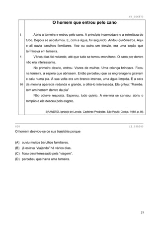 TB_006873

                          O homem que entrou pelo cano

   1         Abriu a torneira e entrou pelo cano. A princípio incomodava-o a estreiteza do
       tubo. Depois se acostumou. E, com a água, foi seguindo. Andou quilômetros. Aqui
       e ali ouvia barulhos familiares. Vez ou outra um desvio, era uma seção que
       terminava em torneira.
   5         Vários dias foi rodando, até que tudo se tornou monótono. O cano por dentro
       não era interessante.
             No primeiro desvio, entrou. Vozes de mulher. Uma criança brincava. Ficou
       na torneira, à espera que abrissem. Então percebeu que as engrenagens giravam
       e caiu numa pia. À sua volta era um branco imenso, uma água límpida. E a cara
   10 da menina aparecia redonda e grande, a olhá-lo interessada. Ela gritou: “Mamãe,
       tem um homem dentro da pia”
             Não obteve resposta. Esperou, tudo quieto. A menina se cansou, abriu o
       tampão e ele desceu pelo esgoto.


                     BRANDÃO, Ignácio de Loyola. Cadeiras Proibidas. São Paulo: Global, 1988. p. 89.


________________________________________________________________________________
000                                                                                    IT_030043
O homem desviou-se de sua trajetória porque


(A) ouviu muitos barulhos familiares.
(B) já estava “viajando” há vários dias.
(C) ficou desinteressado pela “viagem”.
(D) percebeu que havia uma torneira.




                                                                                                 21
 