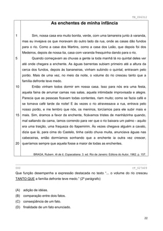 TB_006312

                           As enchentes de minha infância

1           Sim, nossa casa era muito bonita, verde, com uma tamareira junto à varanda,
      mas eu invejava os que moravam do outro lado da rua, onde as casas dão fundos
      para o rio. Como a casa dos Martins, como a casa dos Leão, que depois foi dos
      Medeiros, depois de nossa tia, casa com varanda fresquinha dando para o rio.
5           Quando começavam as chuvas a gente ia toda manhã lá no quintal deles ver
      até onde chegara a enchente. As águas barrentas subiam primeiro até a altura da
      cerca dos fundos, depois às bananeiras, vinham subindo o quintal, entravam pelo
      porão. Mais de uma vez, no meio da noite, o volume do rio cresceu tanto que a
      família defronte teve medo.
10          Então vinham todos dormir em nossa casa. Isso para nós era uma festa,
      aquela faina de arrumar camas nas salas, aquela intimidade improvisada e alegre.
      Parecia que as pessoas ficavam todas contentes, riam muito; como se fazia café e
      se tomava café tarde da noite! E às vezes o rio atravessava a rua, entrava pelo
      nosso porão, e me lembro que nós, os meninos, torcíamos para ele subir mais e
15 mais. Sim, éramos a favor da enchente, ficávamos tristes de manhãzinha quando,
      mal saltando da cama, íamos correndo para ver que o rio baixara um palmo - aquilo
      era uma traição, uma fraqueza do Itapemirim. Às vezes chegava alguém a cavalo,
      dizia que lá, para cima do Castelo, tinha caído chuva muita, anunciava águas nas
      cabeceiras, então dormíamos sonhando que a enchente ia outra vez crescer,
20 queríamos sempre que aquela fosse a maior de todas as enchentes.


             BRAGA, Rubem. Ai de ti, Copacabana. 3. ed. Rio de Janeiro: Editora do Autor, 1962. p. 157.


________________________________________________________________________________
000                                                                                        IT_027409
Que função desempenha a expressão destacada no texto “... o volume do rio cresceu
TANTO QUE a família defronte teve medo.” (2º parágrafo)


(A)   adição de idéias.
(B)   comparação entre dois fatos.
(C) conseqüência de um fato.
(D) finalidade de um fato enunciado.


                                                                                                     22
 
