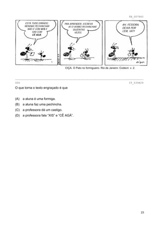 TB_007843

       ESTÁ TUDO ERRADO,           PRA APRENDER, ESCREVA
       MENINA! PECHINCHAR
                                                                                   AH, FESSORA,
                                      AÍ O VERBO PECHINCHAR                        DEIXA POR
         NÃO É COM XIS E                  DUZENTAS
            SIM COM                        VEZES.
                                                                                   CEM, VÁ?!
            CÊ AGÁ.




                                   CIÇA. O Pato no formigueiro. Rio de Janeiro: Codecri. v. 2.


________________________________________________________________________________
000                                                                                     IT_039829
O que torna o texto engraçado é que


(A)   a aluna é uma formiga.
(B)   a aluna faz uma pechincha.
(C) a professora dá um castigo.
(D) a professora fala “XIS” e “CÊ AGÁ”.




                                                                                                  23
 