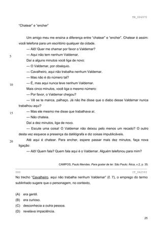 TB_006970


       “Chatear” e “encher”


             Um amigo meu me ensina a diferença entre “chatear” e “encher”. Chatear é assim:
       você telefona para um escritório qualquer da cidade.
             — Alô! Quer me chamar por favor o Valdemar?

5            — Aqui não tem nenhum Valdemar.
             Daí a alguns minutos você liga de novo:
             — O Valdemar, por obséquio.
             — Cavalheiro, aqui não trabalha nenhum Valdemar.
             — Mas não é do número tal?

10           — É, mas aqui nunca teve nenhum Valdemar.
             Mais cinco minutos, você liga o mesmo número:
             — Por favor, o Valdemar chegou?
             — Vê se te manca, palhaço. Já não lhe disse que o diabo desse Valdemar nunca
       trabalhou aqui?

15           — Mas ele mesmo me disse que trabalhava aí.
             — Não chateia.
             Daí a dez minutos, liga de novo.
             — Escute uma coisa! O Valdemar não deixou pelo menos um recado? O outro
       desta vez esquece a presença da datilógrafa e diz coisas impublicáveis.

20           Até aqui é chatear. Para encher, espere passar mais dez minutos, faça nova
       ligação:
             — Alô! Quem fala? Quem fala aqui é o Valdemar. Alguém telefonou para mim?


                               CAMPOS, Paulo Mendes. Para gostar de ler. São Paulo: Ática, v.2, p. 35.
     ________________________________________________________________________________
     000                                                                                  IT_042593
     No trecho “Cavalheiro, aqui não trabalha nenhum Valdemar” (ℓ. 7), o emprego do termo
     sublinhado sugere que o personagem, no contexto,


     (A)   era gentil.
     (B)   era curioso.
     (C) desconhecia a outra pessoa.
     (D) revelava impaciência.

                                                                                                   25
 
