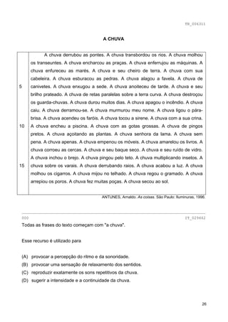 TB_006311



                                        A CHUVA


            A chuva derrubou as pontes. A chuva transbordou os rios. A chuva molhou
      os transeuntes. A chuva encharcou as praças. A chuva enferrujou as máquinas. A
      chuva enfureceu as marés. A chuva e seu cheiro de terra. A chuva com sua
      cabeleira. A chuva esburacou as pedras. A chuva alagou a favela. A chuva de
5     canivetes. A chuva enxugou a sede. A chuva anoiteceu de tarde. A chuva e seu
      brilho prateado. A chuva de retas paralelas sobre a terra curva. A chuva destroçou
      os guarda-chuvas. A chuva durou muitos dias. A chuva apagou o incêndio. A chuva
      caiu. A chuva derramou-se. A chuva murmurou meu nome. A chuva ligou o pára-
      brisa. A chuva acendeu os faróis. A chuva tocou a sirene. A chuva com a sua crina.
10    A chuva encheu a piscina. A chuva com as gotas grossas. A chuva de pingos
      pretos. A chuva açoitando as plantas. A chuva senhora da lama. A chuva sem
      pena. A chuva apenas. A chuva empenou os móveis. A chuva amarelou os livros. A
      chuva corroeu as cercas. A chuva e seu baque seco. A chuva e seu ruído de vidro.
      A chuva inchou o brejo. A chuva pingou pelo teto. A chuva multiplicando insetos. A
15    chuva sobre os varais. A chuva derrubando raios. A chuva acabou a luz. A chuva
      molhou os cigarros. A chuva mijou no telhado. A chuva regou o gramado. A chuva
      arrepiou os poros. A chuva fez muitas poças. A chuva secou ao sol.


                                        ANTUNES, Arnaldo. As coisas. São Paulo: Iluminuras, 1996.


________________________________________________________________________________
000                                                                                  IT_029462
Todas as frases do texto começam com "a chuva".


Esse recurso é utilizado para


(A) provocar a percepção do ritmo e da sonoridade.
(B) provocar uma sensação de relaxamento dos sentidos.
(C) reproduzir exatamente os sons repetitivos da chuva.
(D) sugerir a intensidade e a continuidade da chuva.




                                                                                               26
 