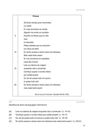 TB_007436



                            Pressa


                 Só tenho tempo pras manchetes
                 no metrô
                 E o que acontece na novela
                 Alguém me conta no corredor
      5          Escolho os filmes que eu não
                 vejo
                 no elevador
                 Pelas estrelas que eu encontro
                 na crítica do leitor
      10         Eu tenho pressa e tanta coisa me interessa
                 Mas nada tanto assim
                 Eu me concentro em apostilas
                 coisa tão normal
                 Leio os roteiros de viagem
      15         enquanto rola o comercial
                 Conheço quase o mundo inteiro
                 por cartão-postal
                 Eu sei de quase tudo um pouco
                 e quase tudo mal
      20         Eu tenho pressa e tanta coisa me interessa
                 mas nada tanto assim


                               Bruno & Leoni Fortunato. Greatest Hits’80. WEA.


________________________________________________________________________________
000                                                                              IT_033575
Identifica-se termo da linguagem informal em


(A)    “Leio os roteiros de viagem enquanto rola o comercial.” (v. 14-15)
(B)    “Conheço quase o mundo inteiro por cartão postal!” (v. 16-17)
(C)    “Eu sei de quase tudo um pouco e quase tudo mal.” (v. 18-19)
(D)    “Eu tenho pressa e tanta coisa me interessa mas nada tanto assim.” (v. 20-21)

                                                                                        27
 